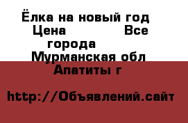 Ёлка на новый год › Цена ­ 30 000 - Все города  »    . Мурманская обл.,Апатиты г.